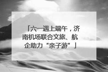 六一遇上端午，济南机场联合文旅、航企助力“亲子游”