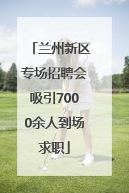 兰州新区专场招聘会吸引7000余人到场求职