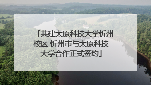 共建太原科技大学忻州校区 忻州市与太原科技大学合作正式签约