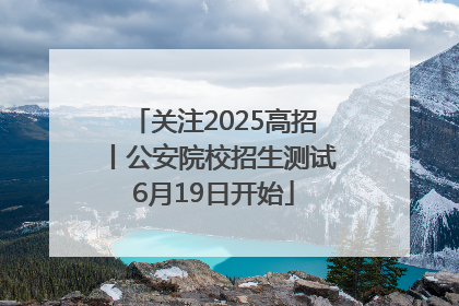 关注2025高招丨公安院校招生测试6月19日开始