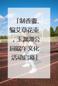 制香囊、编艾草花束，玉渊潭公园端午文化活动启幕