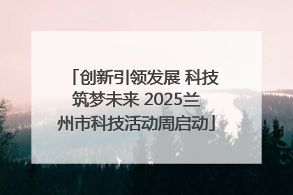 创新引领发展 科技筑梦未来 2025兰州市科技活动周启动
