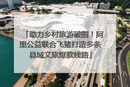助力乡村旅游破圈！阿里公益联合飞猪打造多条县域文旅爆款线路