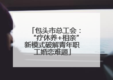 包头市总工会：“疗休养+相亲”新模式破解青年职工婚恋难题