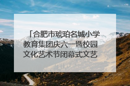 合肥市琥珀名城小学教育集团庆六一暨校园文化艺术节闭幕式文艺汇演圆满举行