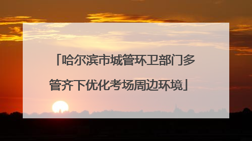 哈尔滨市城管环卫部门多管齐下优化考场周边环境