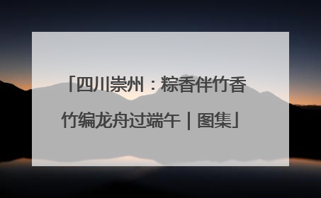 四川崇州：粽香伴竹香 竹编龙舟过端午｜图集