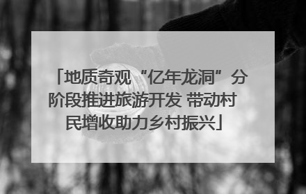 地质奇观“亿年龙洞”分阶段推进旅游开发 带动村民增收助力乡村振兴