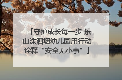 守护成长每一步 乐山洙泗塘幼儿园用行动诠释“安全无小事”