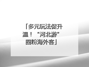 多元玩法促升温！“河北游”圈粉海外客