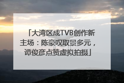 大湾区成TVB创作新主场：陈豪叹取景多元，谭俊彦点赞虚拟拍摄
