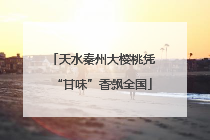 天水秦州大樱桃凭“甘味”香飘全国