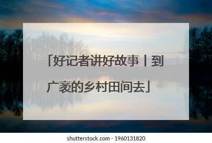 好记者讲好故事丨到广袤的乡村田间去