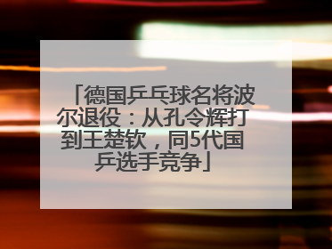 德国乒乓球名将波尔退役：从孔令辉打到王楚钦，同5代国乒选手竞争