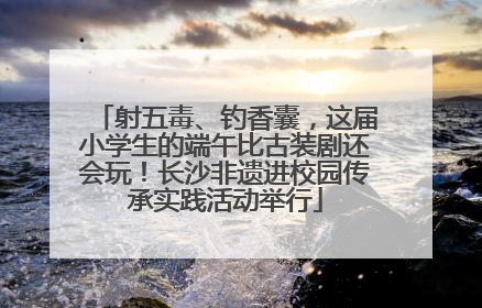 射五毒、钓香囊，这届小学生的端午比古装剧还会玩！长沙非遗进校园传承实践活动举行