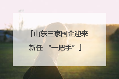 山东三家国企迎来新任 “一把手”