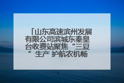 山东高速滨州发展有限公司滨城东秦皇台收费站聚焦“三夏”生产 护航农机畅行“丰收路”