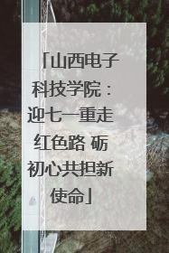 山西电子科技学院：迎七一重走红色路 砺初心共担新使命
