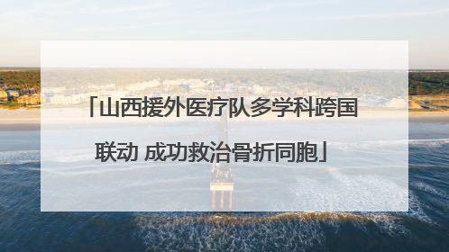山西援外医疗队多学科跨国联动 成功救治骨折同胞