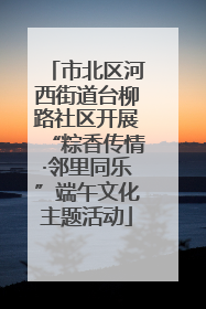 市北区河西街道台柳路社区开展“粽香传情·邻里同乐”端午文化主题活动
