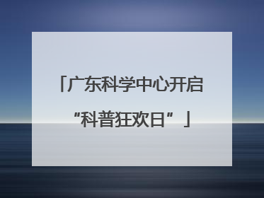 广东科学中心开启“科普狂欢日”