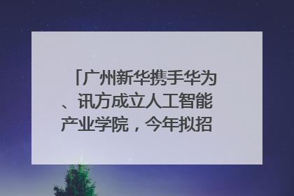 广州新华携手华为、讯方成立人工智能产业学院，今年拟招生150人