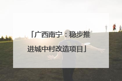 广西南宁：稳步推进城中村改造项目