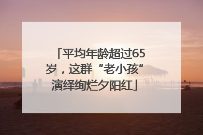 平均年龄超过65岁，这群“老小孩”演绎绚烂夕阳红