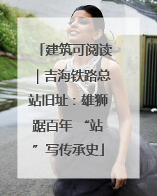 建筑可阅读｜吉海铁路总站旧址：雄狮踞百年 “站”写传承史