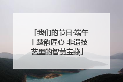 我们的节日·端午丨楚韵匠心 非遗技艺里的智慧宝藏