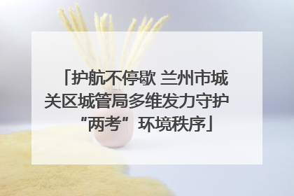 护航不停歇 兰州市城关区城管局多维发力守护“两考”环境秩序