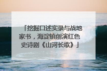 挖掘口述实录与战地家书，海淀镇创演红色史诗剧《山河长歌》