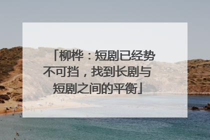 柳桦：短剧已经势不可挡，找到长剧与短剧之间的平衡
