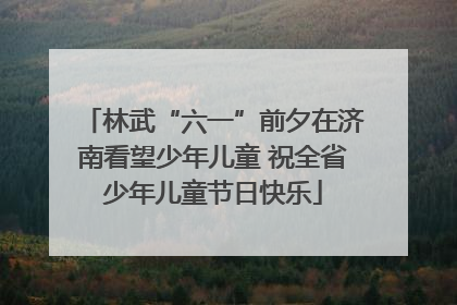 林武“六一”前夕在济南看望少年儿童 祝全省少年儿童节日快乐