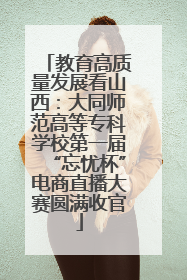 教育高质量发展看山西：大同师范高等专科学校第一届“忘忧杯”电商直播大赛圆满收官