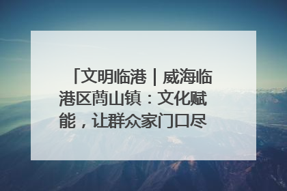 文明临港｜威海临港区蔄山镇：文化赋能，让群众家门口尽享幸福生活