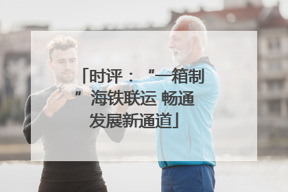 时评：“一箱制”海铁联运 畅通发展新通道