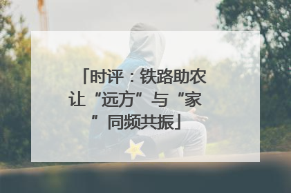 时评：铁路助农让“远方”与“家”同频共振