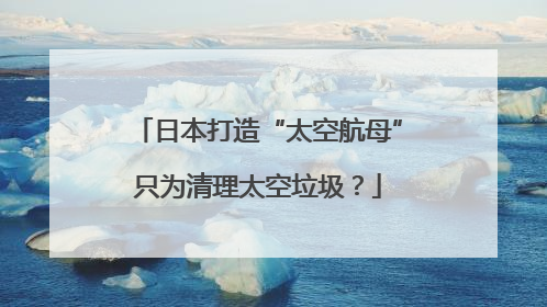日本打造“太空航母”只为清理太空垃圾？