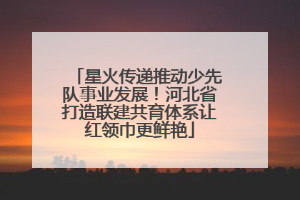 星火传递推动少先队事业发展！河北省打造联建共育体系让红领巾更鲜艳