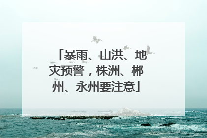 暴雨、山洪、地灾预警，株洲、郴州、永州要注意