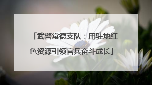 武警常德支队：用驻地红色资源引领官兵奋斗成长