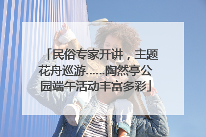 民俗专家开讲，主题花舟巡游……陶然亭公园端午活动丰富多彩