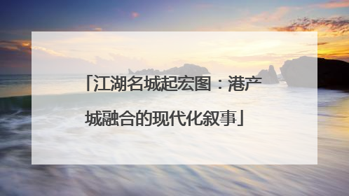 江湖名城起宏图：港产城融合的现代化叙事