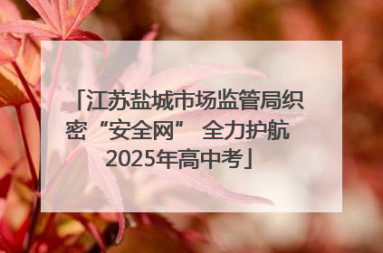 江苏盐城市场监管局织密“安全网” 全力护航2025年高中考