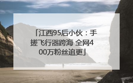 江西95后小伙：手搓飞行器跨海 全网400万粉丝追更