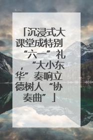 沉浸式大课堂成特别“六一”礼，“大小东华”奏响立德树人“协奏曲”