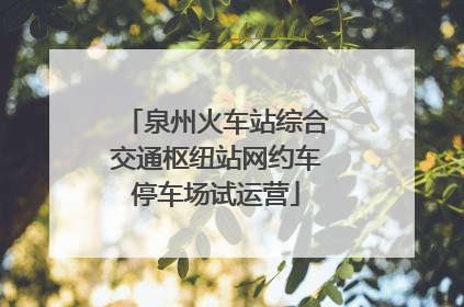 泉州火车站综合交通枢纽站网约车停车场试运营
