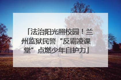 法治阳光照校园！兰州监狱民警“反霸凌课堂”点燃少年自护力