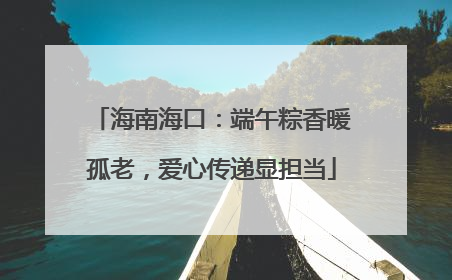 海南海口：端午粽香暖孤老，爱心传递显担当